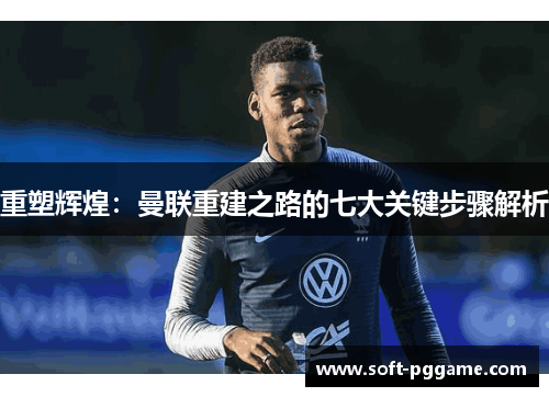 重塑辉煌:曼联重建之路的七大关键步骤解析 重塑辉煌:曼联重建之路的七大关键步骤解析