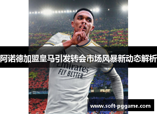 阿诺德加盟皇马引发转会市场风暴新动态解析 阿诺德加盟皇马引发转会市场风暴新动态解析