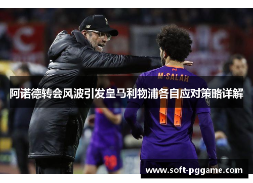 阿诺德转会风波引发皇马利物浦各自应对策略详解 阿诺德转会风波引发皇马利物浦各自应对策略详解