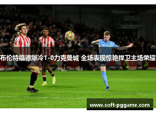 布伦特福德爆冷1-0力克曼城 全场表现惊艳捍卫主场荣耀 布伦特福德爆冷1-0力克曼城 全场表现惊艳捍卫主场荣耀