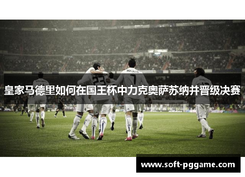 皇家马德里如何在国王杯中力克奥萨苏纳并晋级决赛 皇家马德里如何在国王杯中力克奥萨苏纳并晋级决赛